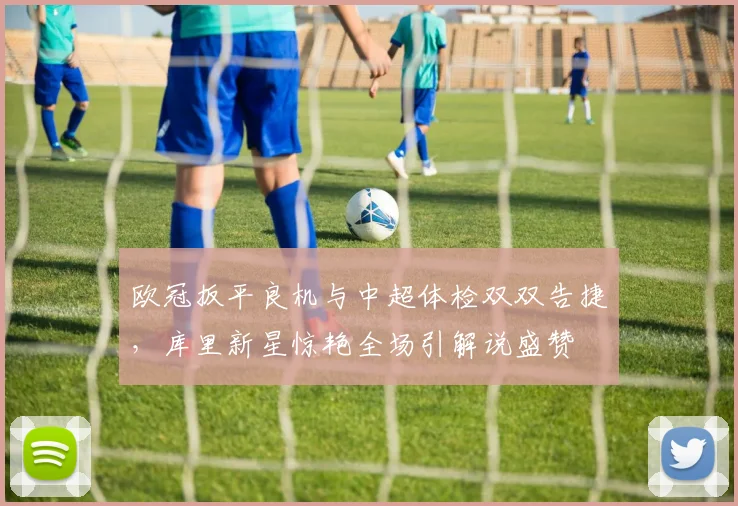 欧冠扳平良机与中超体检双双告捷,库里新星惊艳全场引解说盛赞