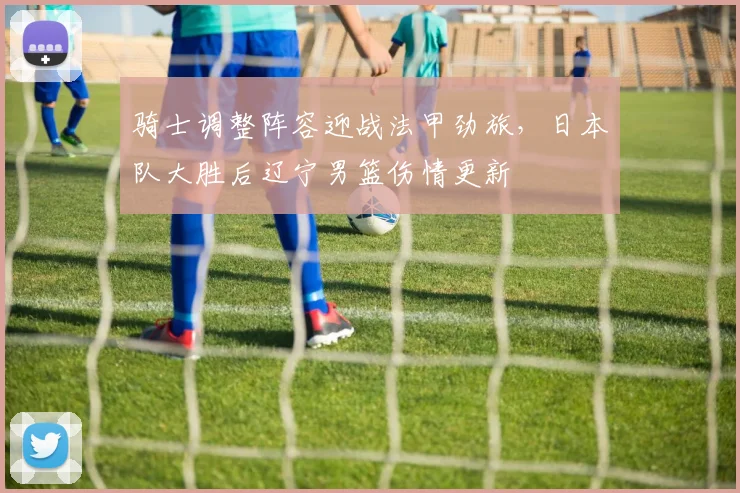 骑士调整阵容迎战法甲劲旅,日本队大胜后辽宁男篮伤情更新