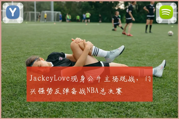 JackeyLove现身公牛主场观战,门兴强势反弹备战NBA总决赛 - 博万体育平台入口