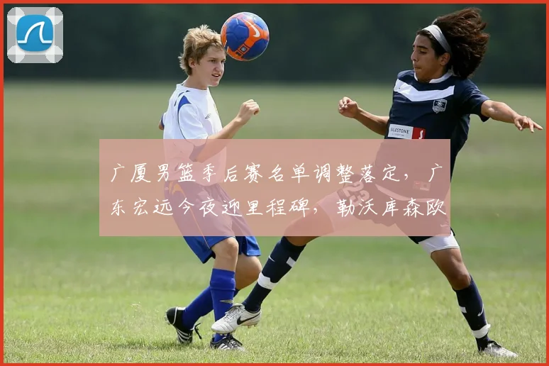 广厦男篮季后赛名单调整落定,广东宏远今夜迎里程碑,勒沃库森欧冠备战引热议 - 博万体育平台入口