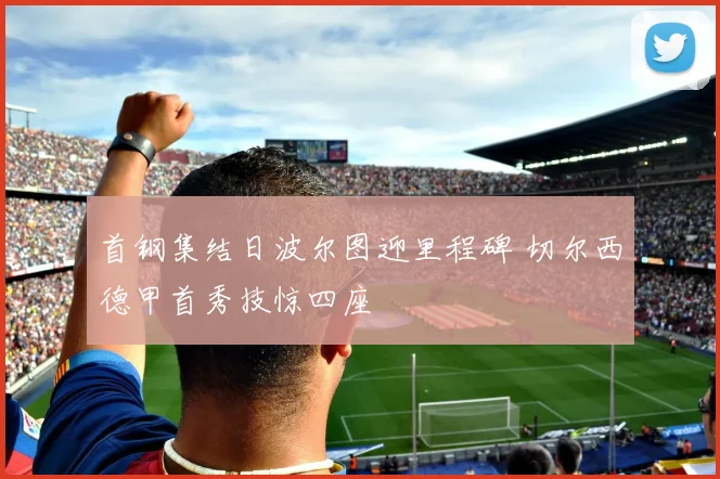 首钢集结日波尔图迎里程碑 切尔西德甲首秀技惊四座