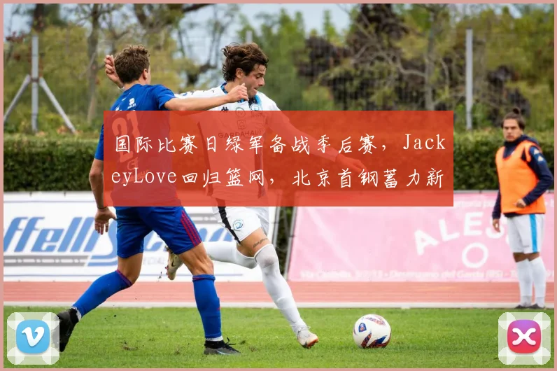 国际比赛日绿军备战季后赛,JackeyLove回归篮网,北京首钢蓄力新赛季