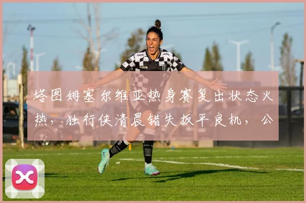 塔图姆塞尔维亚热身赛复出状态火热,独行侠清晨错失扳平良机,公牛备
