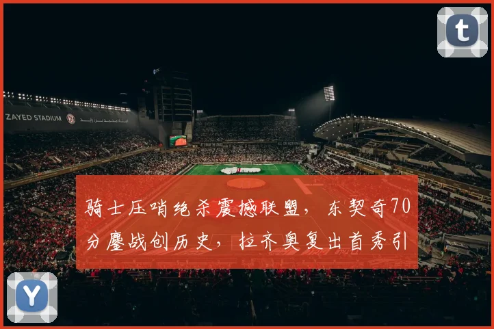骑士压哨绝杀震撼联盟,东契奇70分鏖战创历史,拉齐奥复出首秀引期待