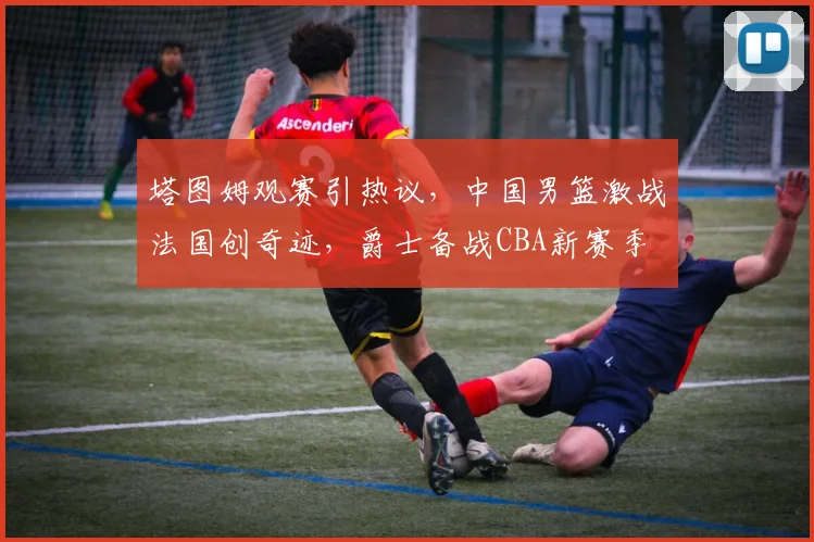塔图姆观赛引热议,中国男篮激战法国创奇迹,爵士备战CBA新赛季