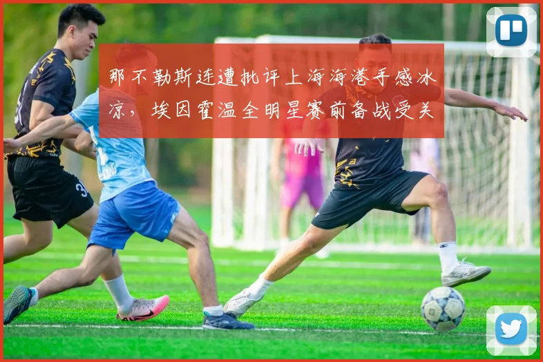那不勒斯连遭批评上海海港手感冰凉,埃因霍温全明星赛前备战受关注