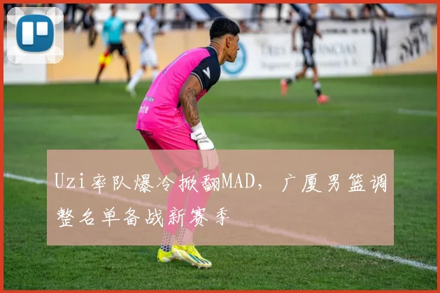 Uzi率队爆冷掀翻MAD,广厦男篮调整名单备战新赛季
