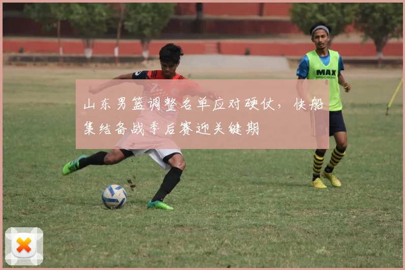 山东男篮调整名单应对硬仗,快船集结备战季后赛迎关键期