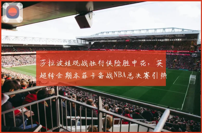 莎拉波娃观战独行侠险胜申花,英超转会期本菲卡备战NBA总决赛引热